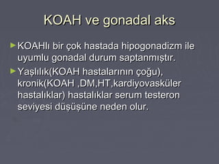 KOAH ve gonadal aksKOAH ve gonadal aks
►KOAHlı bir çok hastada hipogonadizm ileKOAHlı bir çok hastada hipogonadizm ile
uyumlu gonadal durum saptanmıştır.uyumlu gonadal durum saptanmıştır.
►Yaşlılık(KOAH hastalarının çoğu),Yaşlılık(KOAH hastalarının çoğu),
kronik(KOAH ,DM,HT,kardiyovaskülerkronik(KOAH ,DM,HT,kardiyovasküler
hastalıklar) hastalıklar serum testeronhastalıklar) hastalıklar serum testeron
seviyesi düşüşüne neden olur.seviyesi düşüşüne neden olur.
 