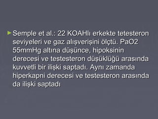 ►Semple et al.: 22 KOAHlı erkekte tetesteronSemple et al.: 22 KOAHlı erkekte tetesteron
seviyeleri ve gaz alışverişini ölçtü. PaO2seviyeleri ve gaz alışverişini ölçtü. PaO2
55mmHg altına düşünce, hipoksinin55mmHg altına düşünce, hipoksinin
derecesi ve testesteron düşüklüğü arasındaderecesi ve testesteron düşüklüğü arasında
kuvvetli bir ilişki saptadı. Aynı zamandakuvvetli bir ilişki saptadı. Aynı zamanda
hiperkapni derecesi ve testesteron arasındahiperkapni derecesi ve testesteron arasında
da ilişki saptadıda ilişki saptadı
 