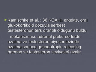 ►Kamischke et al. : 36 KOAHlı erkekte, oralKamischke et al. : 36 KOAHlı erkekte, oral
glukokortikoid dozuyla serbestglukokortikoid dozuyla serbest
testesteronun ters orantılı olduğunu buldu.testesteronun ters orantılı olduğunu buldu.
mekanizması: adrenal prekürsörlerdemekanizması: adrenal prekürsörlerde
azalma ve testesteron biyosentezindeazalma ve testesteron biyosentezinde
azalma sonucu gonadotropin releasingazalma sonucu gonadotropin releasing
hormon ve testesteron seviyeleri azalır.hormon ve testesteron seviyeleri azalır.
 