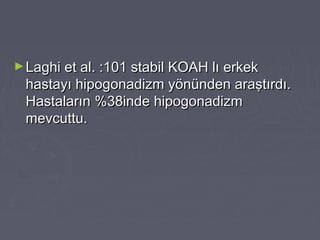 ►Laghi et al. :101 stabil KOAH lı erkekLaghi et al. :101 stabil KOAH lı erkek
hastayı hipogonadizm yönünden araştırdı.hastayı hipogonadizm yönünden araştırdı.
Hastaların %38inde hipogonadizmHastaların %38inde hipogonadizm
mevcuttu.mevcuttu.
 