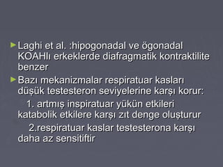 ►Laghi et al. :hipogonadal ve ögonadalLaghi et al. :hipogonadal ve ögonadal
KOAHlı erkeklerde diafragmatik kontraktiliteKOAHlı erkeklerde diafragmatik kontraktilite
benzerbenzer
►Bazı mekanizmalar respiratuar kaslarıBazı mekanizmalar respiratuar kasları
düşük testesteron seviyelerine karşı korur:düşük testesteron seviyelerine karşı korur:
1. artmış inspiratuar yükün etkileri1. artmış inspiratuar yükün etkileri
katabolik etkilere karşı zıt denge oluştururkatabolik etkilere karşı zıt denge oluşturur
2.respiratuar kaslar testesterona karşı2.respiratuar kaslar testesterona karşı
daha az sensitiftirdaha az sensitiftir
 