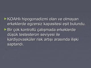 ►KOAHlı hipogonadizmi olan ve olmayanKOAHlı hipogonadizmi olan ve olmayan
erkeklerde egzersiz kapasitesi eşit bulundu.erkeklerde egzersiz kapasitesi eşit bulundu.
►Bir çok kontrollü çalışmada erkeklerdeBir çok kontrollü çalışmada erkeklerde
düşük testesteron seviyesi iledüşük testesteron seviyesi ile
kardiyovasküler risk artışı arasında ilişkikardiyovasküler risk artışı arasında ilişki
saptandı.saptandı.
 