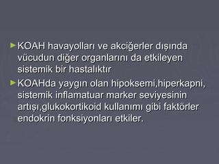 ►KOAH havayolları ve akciğerler dışındaKOAH havayolları ve akciğerler dışında
vücudun diğer organlarını da etkileyenvücudun diğer organlarını da etkileyen
sistemik bir hastalıktırsistemik bir hastalıktır
►KOAHda yaygın olan hipoksemi,hiperkapni,KOAHda yaygın olan hipoksemi,hiperkapni,
sistemik inflamatuar marker seviyesininsistemik inflamatuar marker seviyesinin
artışı,glukokortikoid kullanımı gibi faktörlerartışı,glukokortikoid kullanımı gibi faktörler
endokrin fonksiyonları etkiler.endokrin fonksiyonları etkiler.
 