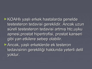 ►KOAHlı yaşlı erkek hastalarda geneldeKOAHlı yaşlı erkek hastalarda genelde
testesteron tedavisi gereklidir. Ancak uzuntestesteron tedavisi gereklidir. Ancak uzun
süreli testesteron tedavisi artmış htc,uykusüreli testesteron tedavisi artmış htc,uyku
apnesi,prostat hipertrofisi, prostat kanseriapnesi,prostat hipertrofisi, prostat kanseri
gibi yan etkilere sebep olabilir.gibi yan etkilere sebep olabilir.
►Ancak, yaşlı erkeklerde ek testeronAncak, yaşlı erkeklerde ek testeron
tedavisinin gerekliliği hakkında yeterli deliltedavisinin gerekliliği hakkında yeterli delil
yoktur.yoktur.
 