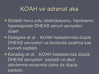 KOAH ve adrenal aksKOAH ve adrenal aks
►Şiddetli hava yolu obstrüksiyonu, hipoksemi,Şiddetli hava yolu obstrüksiyonu, hipoksemi,
hiperkapnide DHEAS serum seviyelerihiperkapnide DHEAS serum seviyeleri
düşerdüşer
►Debigare et al. : KOAH hastalarında düşükDebigare et al. : KOAH hastalarında düşük
DHEAS seviyeleri ve bunlarda azalmış kasDHEAS seviyeleri ve bunlarda azalmış kas
kuvveti saptadı.kuvveti saptadı.
►Karadag et al. : KOAH hastalarında düşükKaradag et al. : KOAH hastalarında düşük
DHEAS seviyeleri saptadı ve akutDHEAS seviyeleri saptadı ve akut
alevlenme sırasında daha da düşüşalevlenme sırasında daha da düşüş
saptadı.saptadı.
 