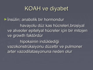 KOAH ve diyabetKOAH ve diyabet
►İnsülin; anabolik bir hormondurİnsülin; anabolik bir hormondur
havayolu düz kas hücreleri,broşiyalhavayolu düz kas hücreleri,broşiyal
ve alveoler epitelyal hücreler için bir mitojenve alveoler epitelyal hücreler için bir mitojen
ve growth faktördürve growth faktördür
hipoksinin indüklediğihipoksinin indüklediği
vazokonstrüksiyonu düzeltir ve pulmonervazokonstrüksiyonu düzeltir ve pulmoner
arter vazodilatasyonuna neden olurarter vazodilatasyonuna neden olur
 
