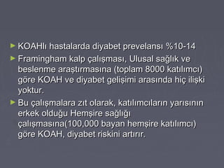 ► KOAHlı hastalarda diyabet prevelansı %10-14KOAHlı hastalarda diyabet prevelansı %10-14
► Framingham kalp çalışması, Ulusal sağlık veFramingham kalp çalışması, Ulusal sağlık ve
beslenme araştırmasına (toplam 8000 katılımcı)beslenme araştırmasına (toplam 8000 katılımcı)
göre KOAH ve diyabet gelişimi arasında hiç ilişkigöre KOAH ve diyabet gelişimi arasında hiç ilişki
yoktur.yoktur.
► Bu çalışmalara zıt olarak, katılımcıların yarısınınBu çalışmalara zıt olarak, katılımcıların yarısının
erkek olduğu Hemşire sağlığıerkek olduğu Hemşire sağlığı
çalışmasına(100,000 bayan hemşire katılımcı)çalışmasına(100,000 bayan hemşire katılımcı)
göre KOAH, diyabet riskini artırır.göre KOAH, diyabet riskini artırır.
 