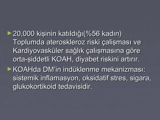 ►20,000 kişinin katıldığı(%56 kadın)20,000 kişinin katıldığı(%56 kadın)
Toplumda ateroskleroz riski çalişması veToplumda ateroskleroz riski çalişması ve
Kardiyovasküler sağlık çalışmasına göreKardiyovasküler sağlık çalışmasına göre
orta-şiddetli KOAH, diyabet riskini artırır.orta-şiddetli KOAH, diyabet riskini artırır.
►KOAHda DM’in indüklenme mekanizması:KOAHda DM’in indüklenme mekanizması:
sistemik inflamasyon, oksidatif stres, sigara,sistemik inflamasyon, oksidatif stres, sigara,
glukokortikoid tedavisidir.glukokortikoid tedavisidir.
 