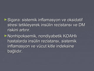 ►Sigara: sistemik inflamasyon ve oksidatifSigara: sistemik inflamasyon ve oksidatif
stresi tetikleyerek insülin rezistansı ve DMstresi tetikleyerek insülin rezistansı ve DM
riskini artırır.riskini artırır.
►Nonhipoksemik, nondiyabetik KOAHlıNonhipoksemik, nondiyabetik KOAHlı
hastalarda insülin rezistansı, sistemikhastalarda insülin rezistansı, sistemik
inflamasyon ve vücut kitle indeksineinflamasyon ve vücut kitle indeksine
bağlıdır.bağlıdır.
 