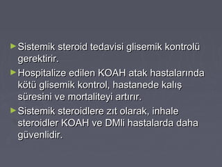 ►Sistemik steroid tedavisi glisemik kontrolüSistemik steroid tedavisi glisemik kontrolü
gerektirir.gerektirir.
►Hospitalize edilen KOAH atak hastalarındaHospitalize edilen KOAH atak hastalarında
kötü glisemik kontrol, hastanede kalışkötü glisemik kontrol, hastanede kalış
süresini ve mortaliteyi artırır.süresini ve mortaliteyi artırır.
►Sistemik steroidlere zıt olarak, inhaleSistemik steroidlere zıt olarak, inhale
steroidler KOAH ve DMli hastalarda dahasteroidler KOAH ve DMli hastalarda daha
güvenlidir.güvenlidir.
 