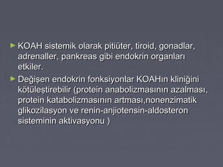 ► KOAH sistemik olarak pitiüter, tiroid, gonadlar,KOAH sistemik olarak pitiüter, tiroid, gonadlar,
adrenaller, pankreas gibi endokrin organlarıadrenaller, pankreas gibi endokrin organları
etkiler.etkiler.
► Değişen endokrin fonksiyonlar KOAHın kliniğiniDeğişen endokrin fonksiyonlar KOAHın kliniğini
kötüleştirebilir (protein anabolizmasının azalması,kötüleştirebilir (protein anabolizmasının azalması,
protein katabolizmasının artması,nonenzimatikprotein katabolizmasının artması,nonenzimatik
glikozilasyon ve renin-anjiotensin-aldosteronglikozilasyon ve renin-anjiotensin-aldosteron
sisteminin aktivasyonu )sisteminin aktivasyonu )
 