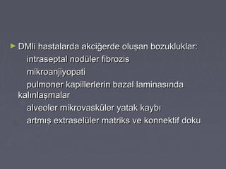 ► DMli hastalarda akciğerde oluşan bozukluklar:DMli hastalarda akciğerde oluşan bozukluklar:
intraseptal nodüler fibrozisintraseptal nodüler fibrozis
mikroanjiyopatimikroanjiyopati
pulmoner kapillerlerin bazal laminasındapulmoner kapillerlerin bazal laminasında
kalınlaşmalarkalınlaşmalar
alveoler mikrovasküler yatak kaybıalveoler mikrovasküler yatak kaybı
artmış extraselüler matriks ve konnektif dokuartmış extraselüler matriks ve konnektif doku
 