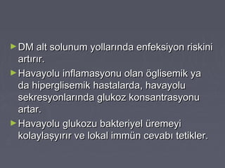 ►DM alt solunum yollarında enfeksiyon riskiniDM alt solunum yollarında enfeksiyon riskini
artırır.artırır.
►Havayolu inflamasyonu olan öglisemik yaHavayolu inflamasyonu olan öglisemik ya
da hiperglisemik hastalarda, havayoluda hiperglisemik hastalarda, havayolu
sekresyonlarında glukoz konsantrasyonusekresyonlarında glukoz konsantrasyonu
artar.artar.
►Havayolu glukozu bakteriyel üremeyiHavayolu glukozu bakteriyel üremeyi
kolaylaşyırır ve lokal immün cevabı tetikler.kolaylaşyırır ve lokal immün cevabı tetikler.
 