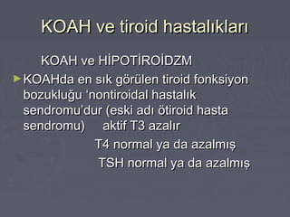 KOAH ve tiroid hastalıklarıKOAH ve tiroid hastalıkları
KOAH ve HİPOTİROİDZMKOAH ve HİPOTİROİDZM
►KOAHda en sık görülen tiroid fonksiyonKOAHda en sık görülen tiroid fonksiyon
bozukluğu ‘nontiroidal hastalıkbozukluğu ‘nontiroidal hastalık
sendromu’dur (eski adı ötiroid hastasendromu’dur (eski adı ötiroid hasta
sendromu) aktif T3 azalırsendromu) aktif T3 azalır
T4 normal ya da azalmışT4 normal ya da azalmış
TSH normal ya da azalmışTSH normal ya da azalmış
 