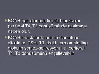 ►KOAH hastalarında kronik hipoksemiKOAH hastalarında kronik hipoksemi
periferal T4_T3 dönüşümünde azalmayaperiferal T4_T3 dönüşümünde azalmaya
neden olur.neden olur.
►KOAHlı hastalarda artan inflamatuarKOAHlı hastalarda artan inflamatuar
sitokinler TSH, T3, tiroid hormon bindingsitokinler TSH, T3, tiroid hormon binding
globulin sentez-sekresyonunu, periferalglobulin sentez-sekresyonunu, periferal
T4_T3 dönüşümünü engelleyebilirT4_T3 dönüşümünü engelleyebilir
 