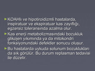►KOAHlı ve hipotiroidizmli hastalarda,KOAHlı ve hipotiroidizmli hastalarda,
inspiratuar ve ekspiratuar kas zayıflığı,inspiratuar ve ekspiratuar kas zayıflığı,
egzersiz toleransında azalma olur.egzersiz toleransında azalma olur.
►Kas enerji metabolizmasındaki bozuklukKas enerji metabolizmasındaki bozukluk
glikojen yıkımında ya da mitokondriglikojen yıkımında ya da mitokondri
fonksiyonundaki defektler sonucu oluşur.fonksiyonundaki defektler sonucu oluşur.
►Bu hastalarda uykuda solunum bozukluklarıBu hastalarda uykuda solunum bozuklukları
da sık görülür. Bu durum replasman tedavisida sık görülür. Bu durum replasman tedavisi
ile düzelir.ile düzelir.
 