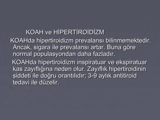 KOAH ve HİPERTİROİDİZMKOAH ve HİPERTİROİDİZM
KOAHda hipertiroidizm prevalansı bilinmemektedir.KOAHda hipertiroidizm prevalansı bilinmemektedir.
Ancak, sigara ile prevalansı artar. Buna göreAncak, sigara ile prevalansı artar. Buna göre
normal populasyondan daha fazladır.normal populasyondan daha fazladır.
KOAHda hipertiroidizm inspiratuar ve ekspiratuarKOAHda hipertiroidizm inspiratuar ve ekspiratuar
kas zayıflığına neden olur. Zayıflık hipertiroidininkas zayıflığına neden olur. Zayıflık hipertiroidinin
şiddeti ile doğru orantılıdır; 3-9 aylık antitiroidşiddeti ile doğru orantılıdır; 3-9 aylık antitiroid
tedavi ile düzelir.tedavi ile düzelir.
 