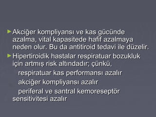 ►Akciğer kompliyansı ve kas gücündeAkciğer kompliyansı ve kas gücünde
azalma, vital kapasitede hafif azalmayaazalma, vital kapasitede hafif azalmaya
neden olur. Bu da antitiroid tedavi ile düzelir.neden olur. Bu da antitiroid tedavi ile düzelir.
►Hipertiroidik hastalar respiratuar bozuklukHipertiroidik hastalar respiratuar bozukluk
için artmış risk altındadır; çünkü,için artmış risk altındadır; çünkü,
respiratuar kas performansı azalırrespiratuar kas performansı azalır
akciğer kompliyansı azalırakciğer kompliyansı azalır
periferal ve santral kemoreseptörperiferal ve santral kemoreseptör
sensitivitesi azalırsensitivitesi azalır
 