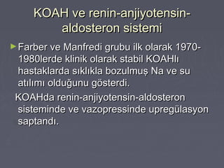 KOAH ve renin-anjiyotensin-KOAH ve renin-anjiyotensin-
aldosteron sistemialdosteron sistemi
►Farber ve Manfredi grubu ilk olarak 1970-Farber ve Manfredi grubu ilk olarak 1970-
1980lerde klinik olarak stabil KOAHlı1980lerde klinik olarak stabil KOAHlı
hastaklarda sıklıkla bozulmuş Na ve suhastaklarda sıklıkla bozulmuş Na ve su
atılımı olduğunu gösterdi.atılımı olduğunu gösterdi.
KOAHda renin-anjiyotensin-aldosteronKOAHda renin-anjiyotensin-aldosteron
sisteminde ve vazopressinde upregülasyonsisteminde ve vazopressinde upregülasyon
saptandı.saptandı.
 