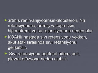 ►artmış renin-anjiyotensin-aldosteron, Naartmış renin-anjiyotensin-aldosteron, Na
retansiyonuna; artmış vazopressin,retansiyonuna; artmış vazopressin,
hiponatremi ve su retansiyonuna neden olurhiponatremi ve su retansiyonuna neden olur
►KOAHlı hastada sıvı retansiyonu yokken,KOAHlı hastada sıvı retansiyonu yokken,
akut atak sırasında sıvı retansiyonuakut atak sırasında sıvı retansiyonu
gelişebilir.gelişebilir.
► Sıvı retansiyonu periferal ödem, asit,Sıvı retansiyonu periferal ödem, asit,
plevral efüzyona neden olabilir.plevral efüzyona neden olabilir.
 