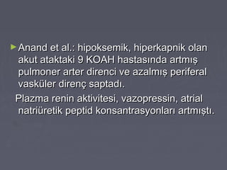 ►Anand et al.: hipoksemik, hiperkapnik olanAnand et al.: hipoksemik, hiperkapnik olan
akut ataktaki 9 KOAH hastasında artmışakut ataktaki 9 KOAH hastasında artmış
pulmoner arter direnci ve azalmış periferalpulmoner arter direnci ve azalmış periferal
vasküler direnç saptadı.vasküler direnç saptadı.
Plazma renin aktivitesi, vazopressin, atrialPlazma renin aktivitesi, vazopressin, atrial
natriüretik peptid konsantrasyonları artmıştı.natriüretik peptid konsantrasyonları artmıştı.
 