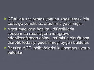 ►KOAHda sıvı retansiyonunu engellemek içinKOAHda sıvı retansiyonunu engellemek için
tedaviye yönelik az araştırma yapılmıştır.tedaviye yönelik az araştırma yapılmıştır.
►Araştımacıların bazıları, diüretiklerinAraştımacıların bazıları, diüretiklerin
sodyum-su retansiyonunu agrevesodyum-su retansiyonunu agreve
edebileceğinden dolayı, mümkün olduğuncaedebileceğinden dolayı, mümkün olduğunca
diüretik tedaviyi geciktirmeyi uygun buldular.diüretik tedaviyi geciktirmeyi uygun buldular.
►Bazıları ACE inhibitörlerini kullanmayı uygunBazıları ACE inhibitörlerini kullanmayı uygun
buldular.buldular.
 