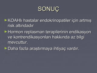 SONUÇSONUÇ
►KOAHlı hastalar endokrinopatiler için artmışKOAHlı hastalar endokrinopatiler için artmış
risk altındadırrisk altındadır
►Hormon replasman terapilerinin endikasyonHormon replasman terapilerinin endikasyon
ve kontrendikasyonları hakkında az bilgive kontrendikasyonları hakkında az bilgi
mevcuttur.mevcuttur.
►Daha fazla araştırmaya ihtiyaç vardır.Daha fazla araştırmaya ihtiyaç vardır.
 