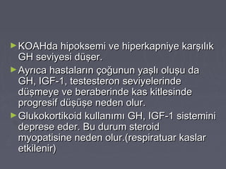 ►KOAHda hipoksemi ve hiperkapniye karşılıkKOAHda hipoksemi ve hiperkapniye karşılık
GH seviyesi düşer.GH seviyesi düşer.
►Ayrıca hastaların çoğunun yaşlı oluşu daAyrıca hastaların çoğunun yaşlı oluşu da
GH, IGF-1, testesteron seviyelerindeGH, IGF-1, testesteron seviyelerinde
düşmeye ve beraberinde kas kitlesindedüşmeye ve beraberinde kas kitlesinde
progresif düşüşe neden olur.progresif düşüşe neden olur.
►Glukokortikoid kullanımı GH, IGF-1 sisteminiGlukokortikoid kullanımı GH, IGF-1 sistemini
deprese eder. Bu durum steroiddeprese eder. Bu durum steroid
myopatisine neden olur.(respiratuar kaslarmyopatisine neden olur.(respiratuar kaslar
etkilenir)etkilenir)
 