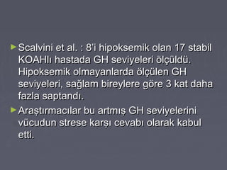 ►Scalvini et al. : 8’i hipoksemik olan 17 stabilScalvini et al. : 8’i hipoksemik olan 17 stabil
KOAHlı hastada GH seviyeleri ölçüldü.KOAHlı hastada GH seviyeleri ölçüldü.
Hipoksemik olmayanlarda ölçülen GHHipoksemik olmayanlarda ölçülen GH
seviyeleri, sağlam bireylere göre 3 kat dahaseviyeleri, sağlam bireylere göre 3 kat daha
fazla saptandı.fazla saptandı.
►Araştırmacılar bu artmış GH seviyeleriniAraştırmacılar bu artmış GH seviyelerini
vücudun strese karşı cevabı olarak kabulvücudun strese karşı cevabı olarak kabul
etti.etti.
 