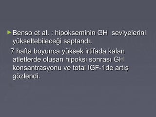 ►Benso et al. : hipokseminin GH seviyeleriniBenso et al. : hipokseminin GH seviyelerini
yükseltebileceği saptandı.yükseltebileceği saptandı.
7 hafta boyunca yüksek irtifada kalan7 hafta boyunca yüksek irtifada kalan
atletlerde oluşan hipoksi sonrası GHatletlerde oluşan hipoksi sonrası GH
konsantrasyonu ve total IGF-1de artışkonsantrasyonu ve total IGF-1de artış
gözlendi.gözlendi.
 