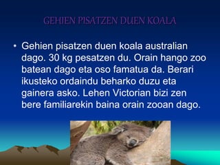 GEHIEN PISATZEN DUEN KOALA
• Gehien pisatzen duen koala australian
dago. 30 kg pesatzen du. Orain hango zoo
batean dago eta oso famatua da. Berari
ikusteko ordaindu beharko duzu eta
gainera asko. Lehen Victorian bizi zen
bere familiarekin baina orain zooan dago.
 