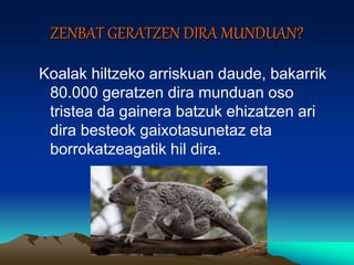 ZENBAT GERATZEN DIRA MUNDUAN?
Koalak hiltzeko arriskuan daude, bakarrik
80.000 geratzen dira munduan oso
tristea da gainera batzuk ehizatzen ari
dira besteok gaixotasunetaz eta
borrokatzeagatik hil dira.
 