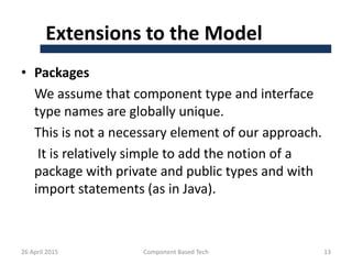Extensions to the Model
• Packages
We assume that component type and interface
type names are globally unique.
This is not a necessary element of our approach.
It is relatively simple to add the notion of a
package with private and public types and with
import statements (as in Java).
26 April 2015 Component Based Tech 13
 