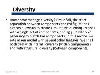 Diversity
• How do we manage diversity? First of all, the strict
separation between components and configurations
already allows us to create a multitude of configurations
with a single set of components, adding glue wherever
necessary to match the components. In this section we
extend our model with several other features. We shall
both deal with internal diversity (within components)
and with structural diversity (between components).
26 April 2015 Component Based Tech 14
 
