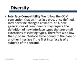 Diversity
• Interface Compatibility We follow the COM
convention that an interface type, once defined,
may never be changed anymore. Still, new
generations of components may require the
definition of new interface types that are small
extensions of existing types. Therefore we allow
the tip of an interface to be bound to the base of
another interface if the first interface is of a
subtype of the second.
26 April 2015 Component Based Tech 15
 