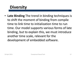 Diversity
• Late Binding The trend in binding techniques is
to shift the moment of binding from compile
time to link time to initialization time to run
time. Our model supports various forms of late
binding, but to explain this, we must introduce
another time scale, relevant for the
development of embedded software.
26 April 2015 Component Based Tech 17
 