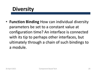 Diversity
• Function Binding How can individual diversity
parameters be set to a constant value at
configuration time? An interface is connected
with its tip to perhaps other interfaces, but
ultimately through a chain of such bindings to
a module.
26 April 2015 Component Based Tech 20
 
