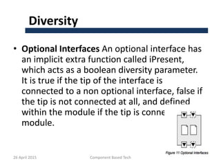 Diversity
• Optional Interfaces An optional interface has
an implicit extra function called iPresent,
which acts as a boolean diversity parameter.
It is true if the tip of the interface is
connected to a non optional interface, false if
the tip is not connected at all, and defined
within the module if the tip is connected to a
module.
26 April 2015 Component Based Tech 21
 