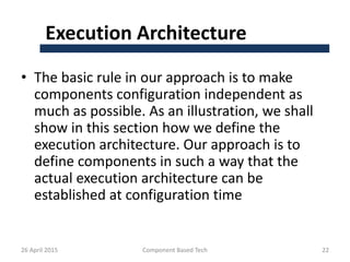 Execution Architecture
• The basic rule in our approach is to make
components configuration independent as
much as possible. As an illustration, we shall
show in this section how we define the
execution architecture. Our approach is to
define components in such a way that the
actual execution architecture can be
established at configuration time
26 April 2015 Component Based Tech 22
 
