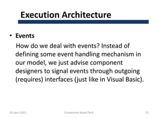 Execution Architecture
• Events
How do we deal with events? Instead of
defining some event handling mechanism in
our model, we just advise component
designers to signal events through outgoing
(requires) interfaces (just like in Visual Basic).
26 April 2015 Component Based Tech 23
 