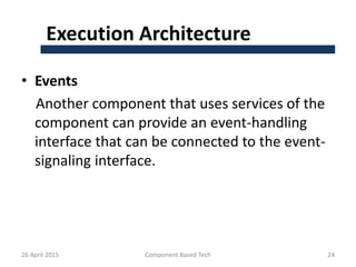 Execution Architecture
• Events
Another component that uses services of the
component can provide an event-handling
interface that can be connected to the event-
signaling interface.
26 April 2015 Component Based Tech 24
 