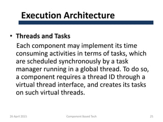Execution Architecture
• Threads and Tasks
Each component may implement its time
consuming activities in terms of tasks, which
are scheduled synchronously by a task
manager running in a global thread. To do so,
a component requires a thread ID through a
virtual thread interface, and creates its tasks
on such virtual threads.
26 April 2015 Component Based Tech 25
 