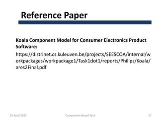 Reference Paper
Koala Component Model for Consumer Electronics Product
Software:
https://distrinet.cs.kuleuven.be/projects/SEESCOA/internal/w
orkpackages/workpackage1/Task1dot1/reports/Philips/Koala/
ares2Final.pdf
26 April 2015 Component Based Tech 27
 