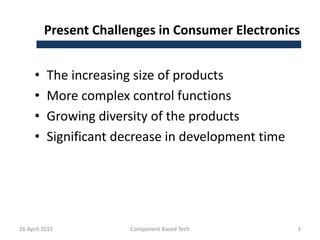 Present Challenges in Consumer Electronics
• The increasing size of products
• More complex control functions
• Growing diversity of the products
• Significant decrease in development time
26 April 2015 Component Based Tech 3
 