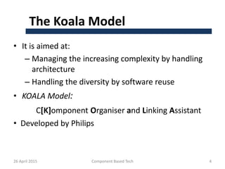 The Koala Model
• It is aimed at:
– Managing the increasing complexity by handling
architecture
– Handling the diversity by software reuse
• KOALA Model:
C[K]omponent Organiser and Linking Assistant
• Developed by Philips
26 April 2015 Component Based Tech 4
 