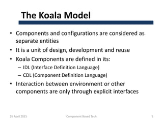 The Koala Model
• Components and configurations are considered as
separate entities
• It is a unit of design, development and reuse
• Koala Components are defined in its:
– IDL (Interface Definition Language)
– CDL (Component Definition Language)
• Interaction between environment or other
components are only through explicit interfaces
26 April 2015 Component Based Tech 5
 