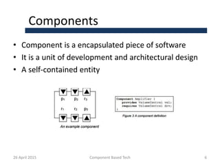Components
• Component is a encapsulated piece of software
• It is a unit of development and architectural design
• A self-contained entity
26 April 2015 Component Based Tech 6
 