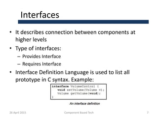 Interfaces
• It describes connection between components at
higher levels
• Type of interfaces:
– Provides Interface
– Requires Interface
• Interface Definition Language is used to list all
prototype in C syntax. Example:
26 April 2015 Component Based Tech 7
 