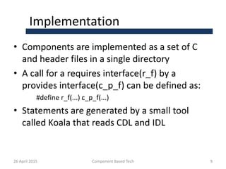 Implementation
• Components are implemented as a set of C
and header files in a single directory
• A call for a requires interface(r_f) by a
provides interface(c_p_f) can be defined as:
#define r_f(...) c_p_f(...)
• Statements are generated by a small tool
called Koala that reads CDL and IDL
26 April 2015 Component Based Tech 9
 