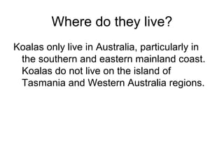 Where do they live?
Koalas only live in Australia, particularly in
the southern and eastern mainland coast.
Koalas do not live on the island of
Tasmania and Western Australia regions.

 